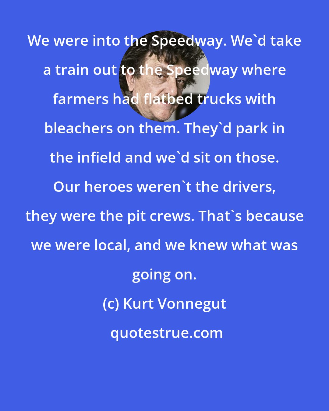 Kurt Vonnegut: We were into the Speedway. We'd take a train out to the Speedway where farmers had flatbed trucks with bleachers on them. They'd park in the infield and we'd sit on those. Our heroes weren't the drivers, they were the pit crews. That's because we were local, and we knew what was going on.