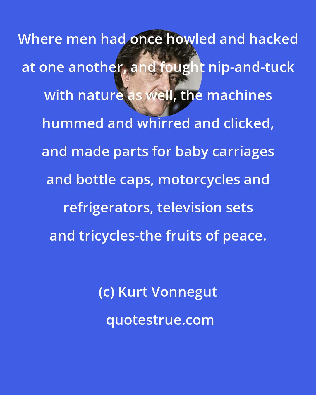 Kurt Vonnegut: Where men had once howled and hacked at one another, and fought nip-and-tuck with nature as well, the machines hummed and whirred and clicked, and made parts for baby carriages and bottle caps, motorcycles and refrigerators, television sets and tricycles-the fruits of peace.