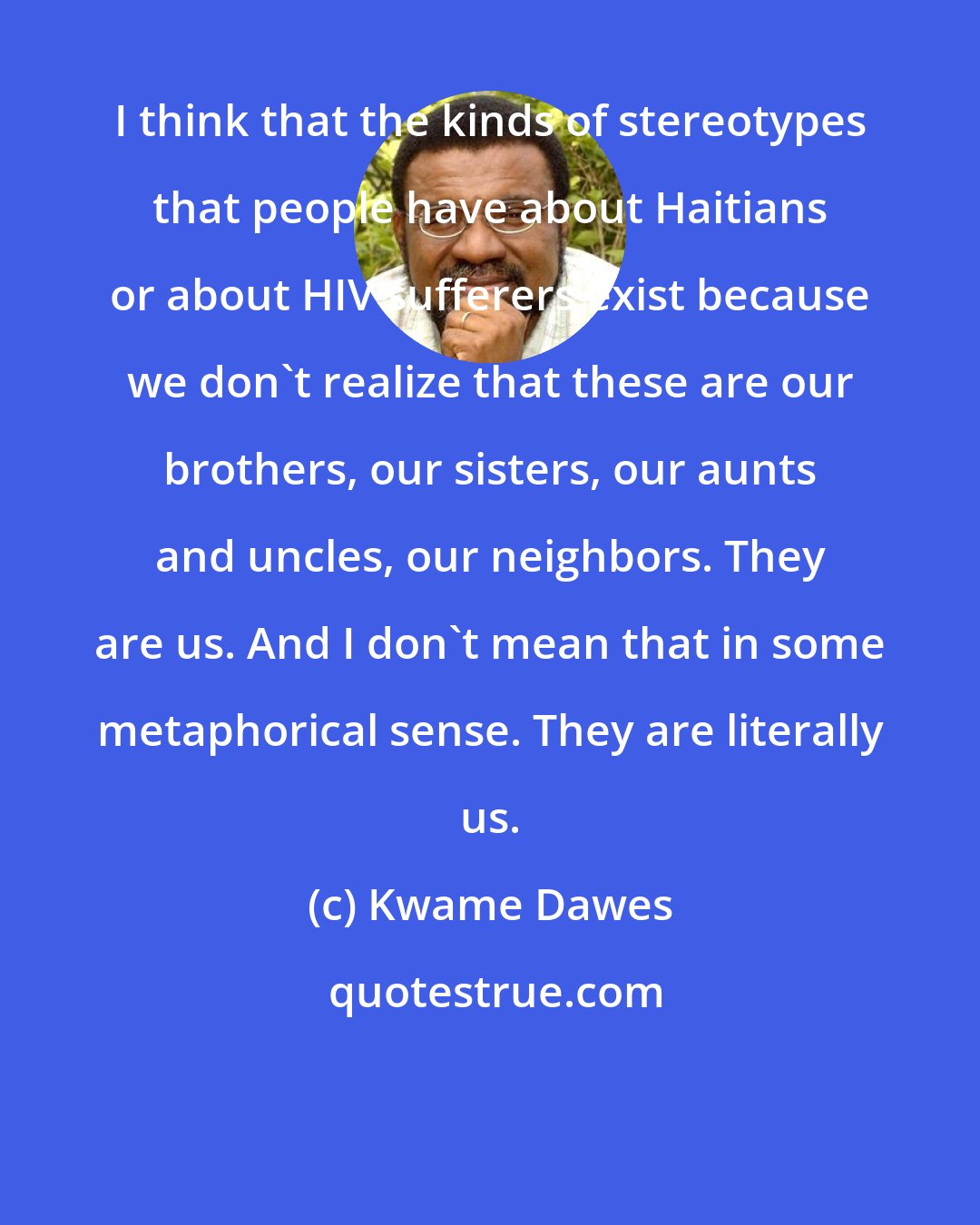 Kwame Dawes: I think that the kinds of stereotypes that people have about Haitians or about HIV sufferers exist because we don't realize that these are our brothers, our sisters, our aunts and uncles, our neighbors. They are us. And I don't mean that in some metaphorical sense. They are literally us.