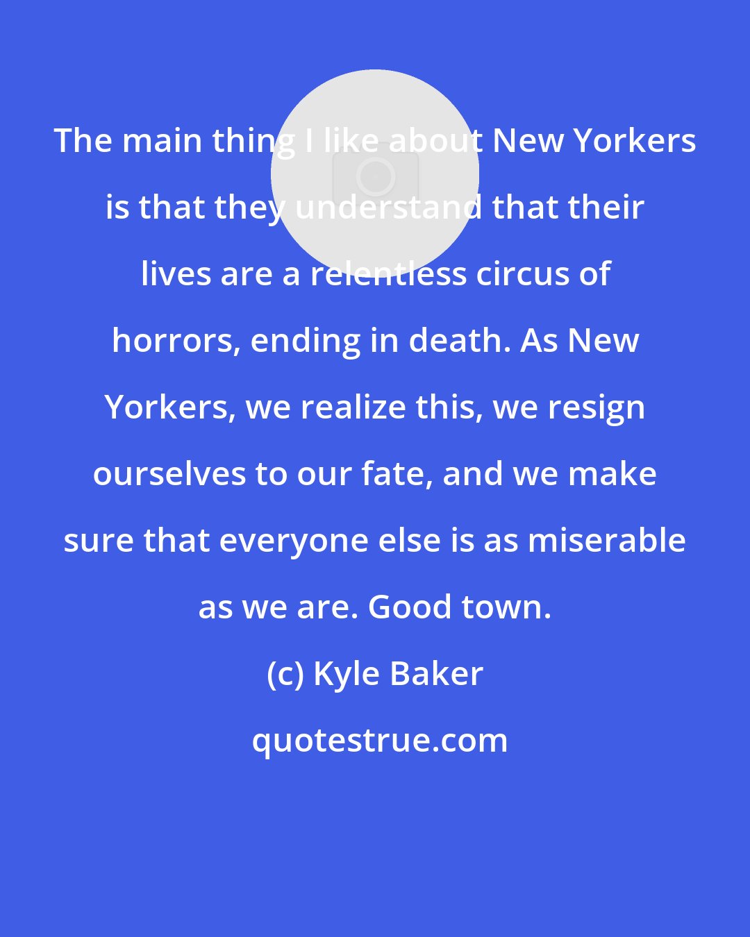 Kyle Baker: The main thing I like about New Yorkers is that they understand that their lives are a relentless circus of horrors, ending in death. As New Yorkers, we realize this, we resign ourselves to our fate, and we make sure that everyone else is as miserable as we are. Good town.