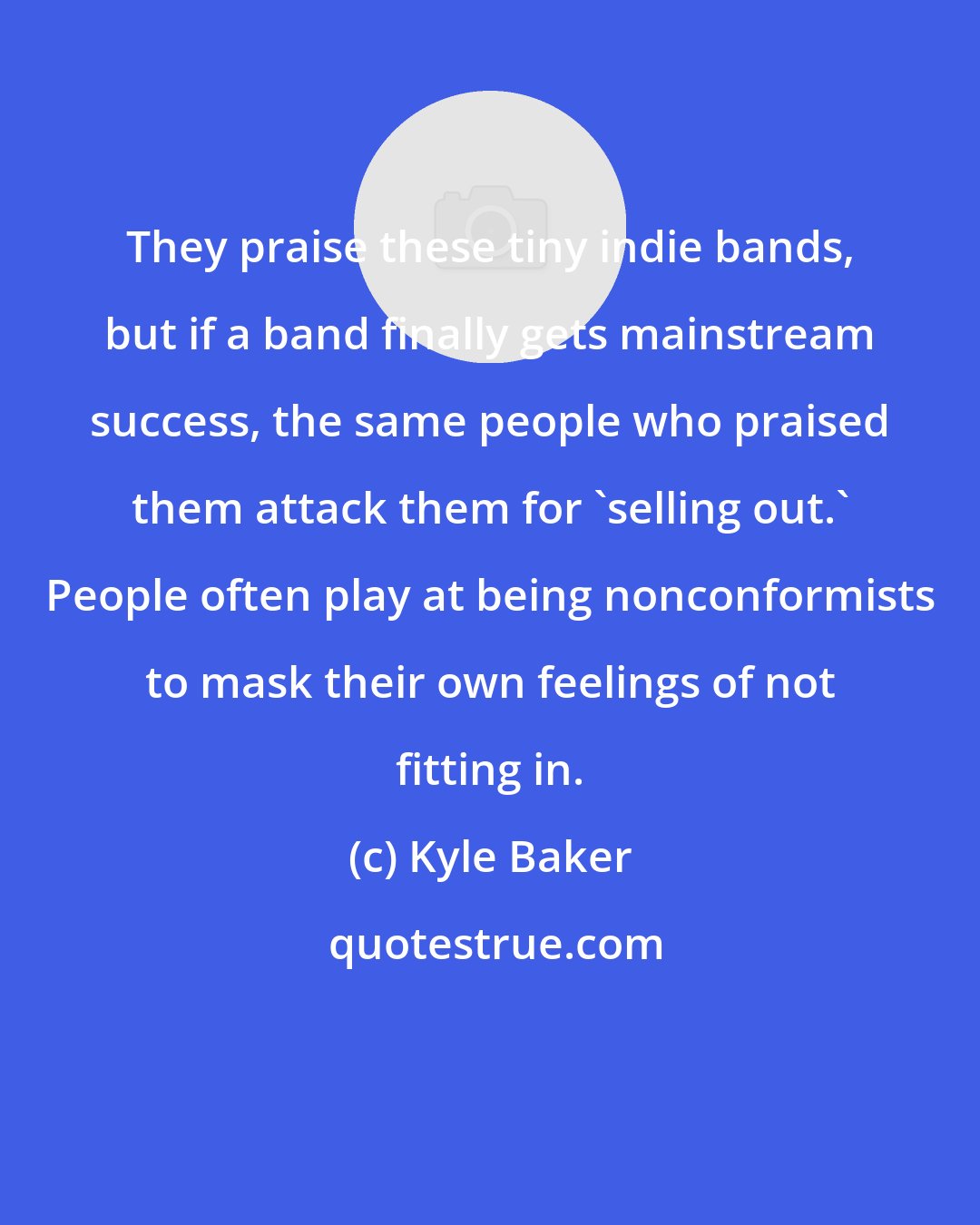 Kyle Baker: They praise these tiny indie bands, but if a band finally gets mainstream success, the same people who praised them attack them for 'selling out.' People often play at being nonconformists to mask their own feelings of not fitting in.