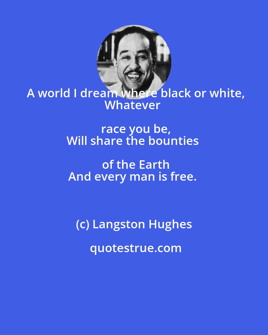 Langston Hughes: A world I dream where black or white,
Whatever race you be,
Will share the bounties of the Earth
And every man is free.