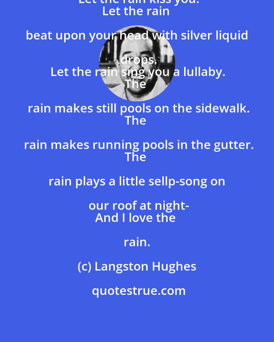 Langston Hughes: Let the rain kiss you.
Let the rain beat upon your head with silver liquid drops.
Let the rain sing you a lullaby.
The rain makes still pools on the sidewalk.
The rain makes running pools in the gutter.
The rain plays a little sellp-song on our roof at night-
And I love the rain.