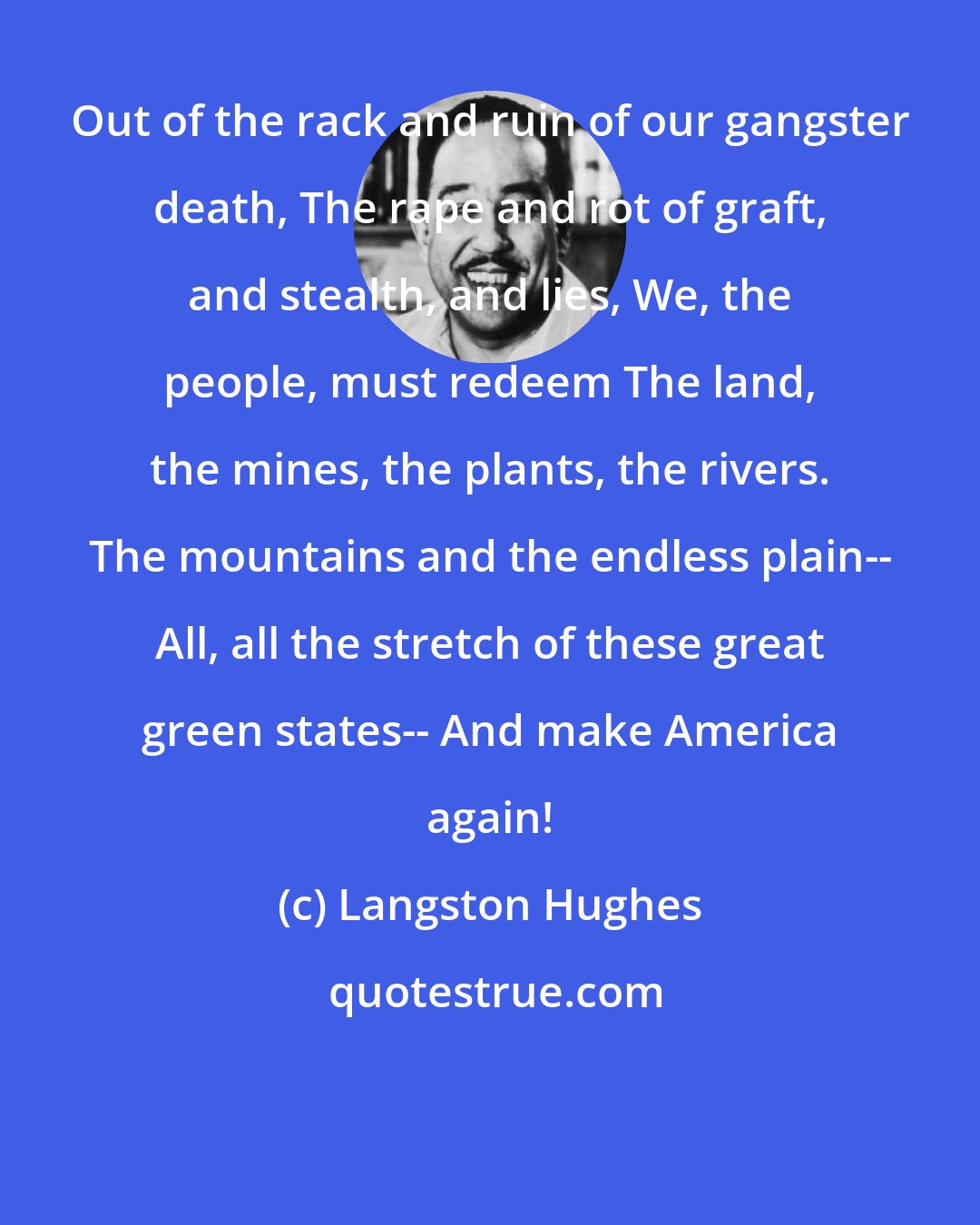 Langston Hughes: Out of the rack and ruin of our gangster death, The rape and rot of graft, and stealth, and lies, We, the people, must redeem The land, the mines, the plants, the rivers. The mountains and the endless plain-- All, all the stretch of these great green states-- And make America again!