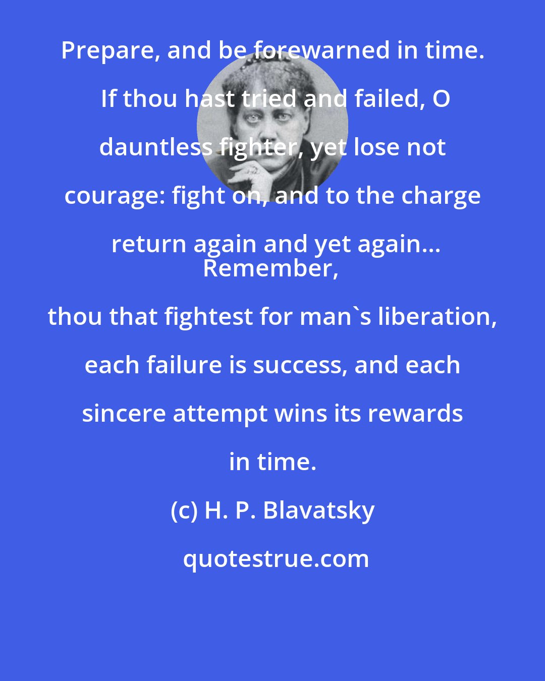 H. P. Blavatsky: Prepare, and be forewarned in time.  If thou hast tried and failed, O dauntless fighter, yet lose not courage: fight on, and to the charge return again and yet again...
Remember, thou that fightest for man's liberation, each failure is success, and each sincere attempt wins its rewards in time.
