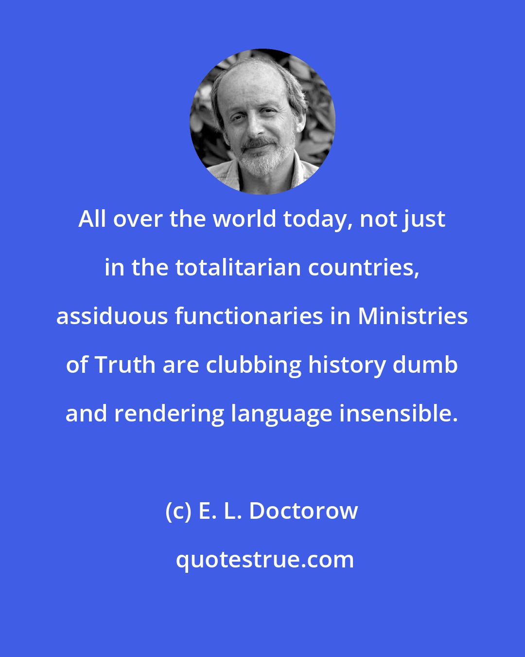 E. L. Doctorow: All over the world today, not just in the totalitarian countries, assiduous functionaries in Ministries of Truth are clubbing history dumb and rendering language insensible.