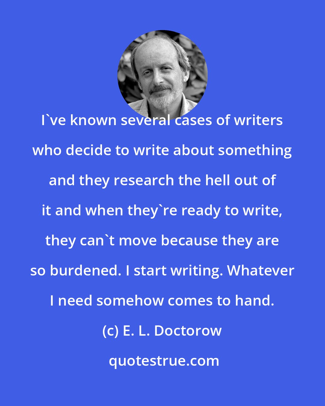 E. L. Doctorow: I've known several cases of writers who decide to write about something and they research the hell out of it and when they're ready to write, they can't move because they are so burdened. I start writing. Whatever I need somehow comes to hand.