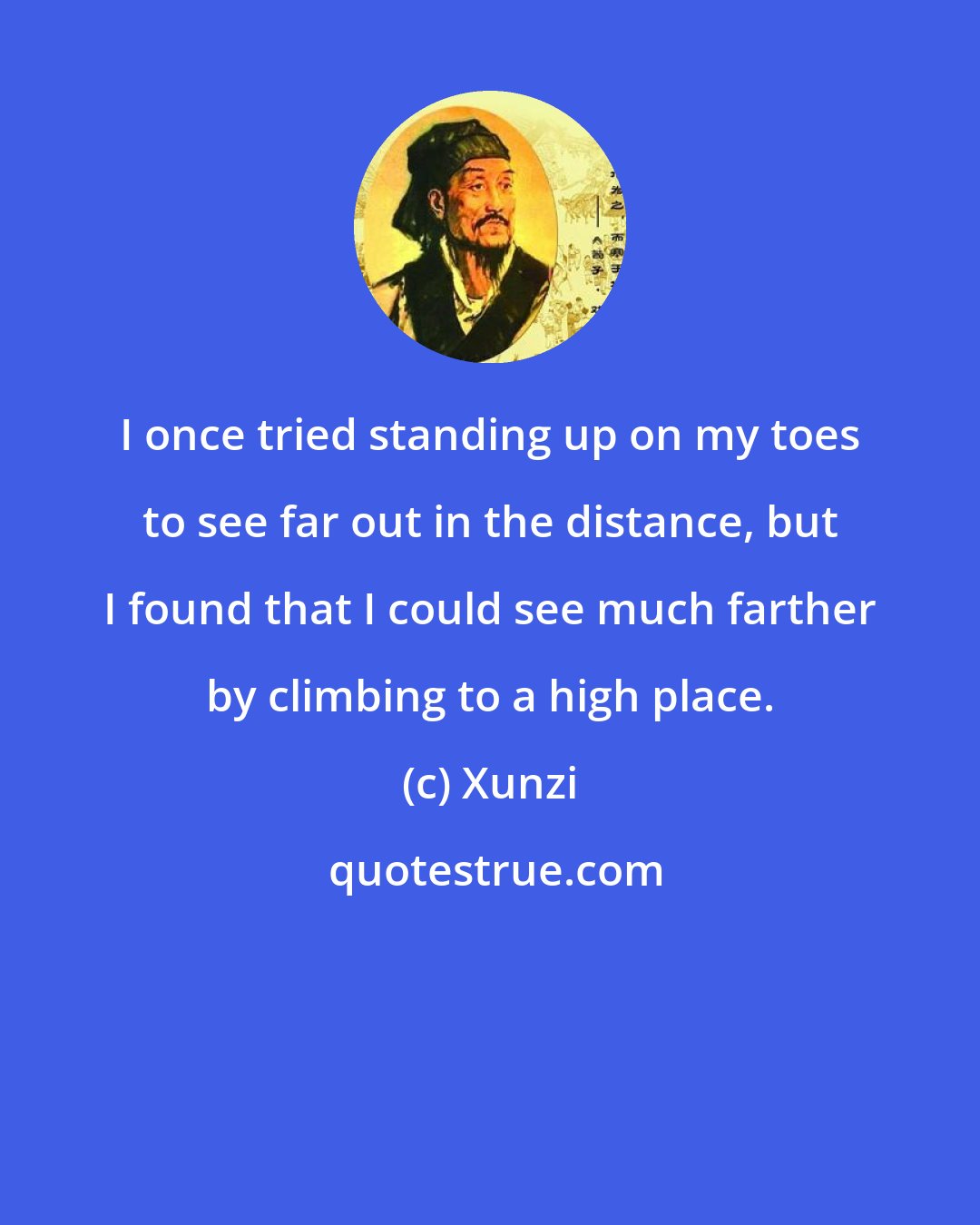 Xunzi: I once tried standing up on my toes to see far out in the distance, but I found that I could see much farther by climbing to a high place.