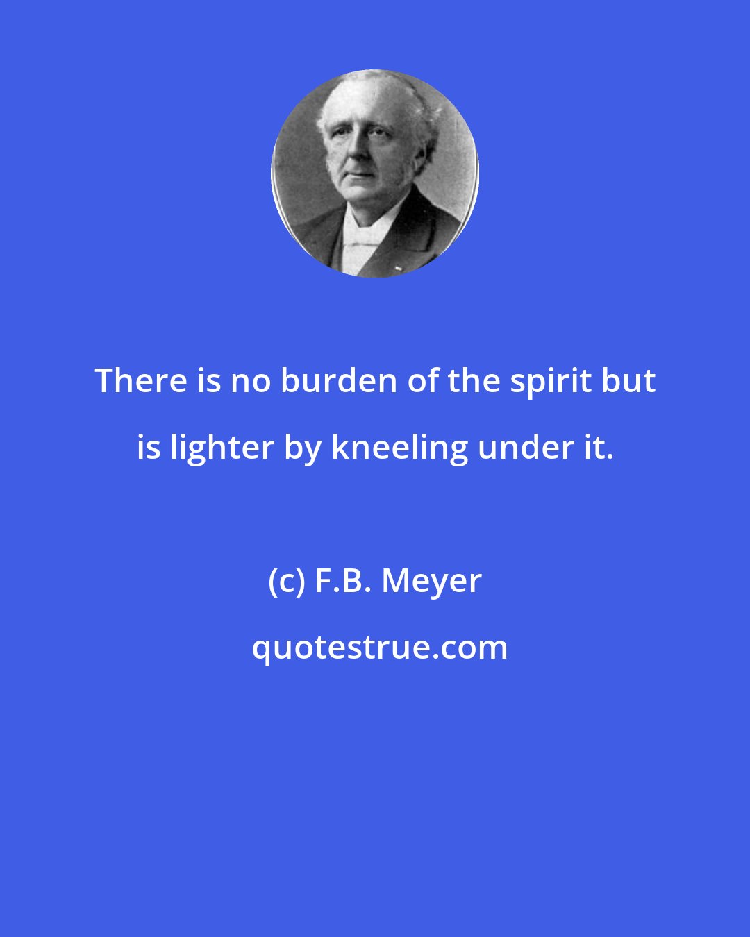 F.B. Meyer: There is no burden of the spirit but is lighter by kneeling under it.
