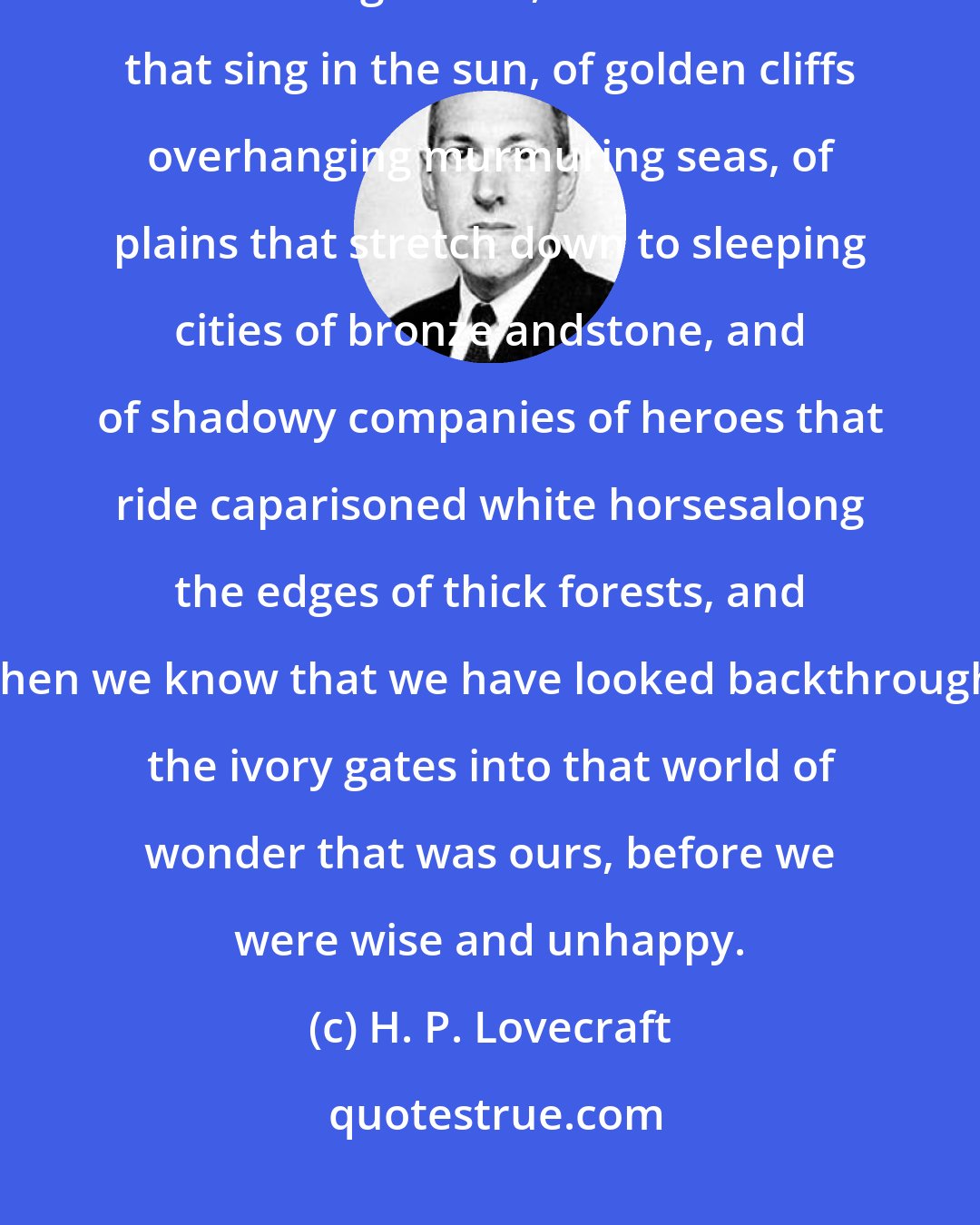 H. P. Lovecraft: Some of us awake in the night with strange phantasms of enchanted hills and gardens, of fountains that sing in the sun, of golden cliffs overhanging murmuring seas, of plains that stretch down to sleeping cities of bronze andstone, and of shadowy companies of heroes that ride caparisoned white horsesalong the edges of thick forests, and then we know that we have looked backthrough the ivory gates into that world of wonder that was ours, before we were wise and unhappy.