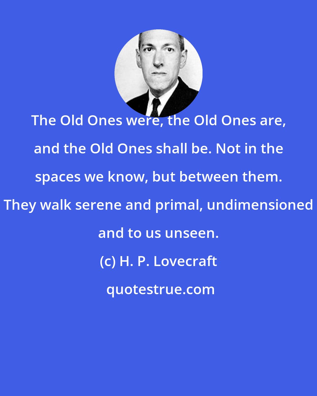H. P. Lovecraft: The Old Ones were, the Old Ones are, and the Old Ones shall be. Not in the spaces we know, but between them. They walk serene and primal, undimensioned and to us unseen.