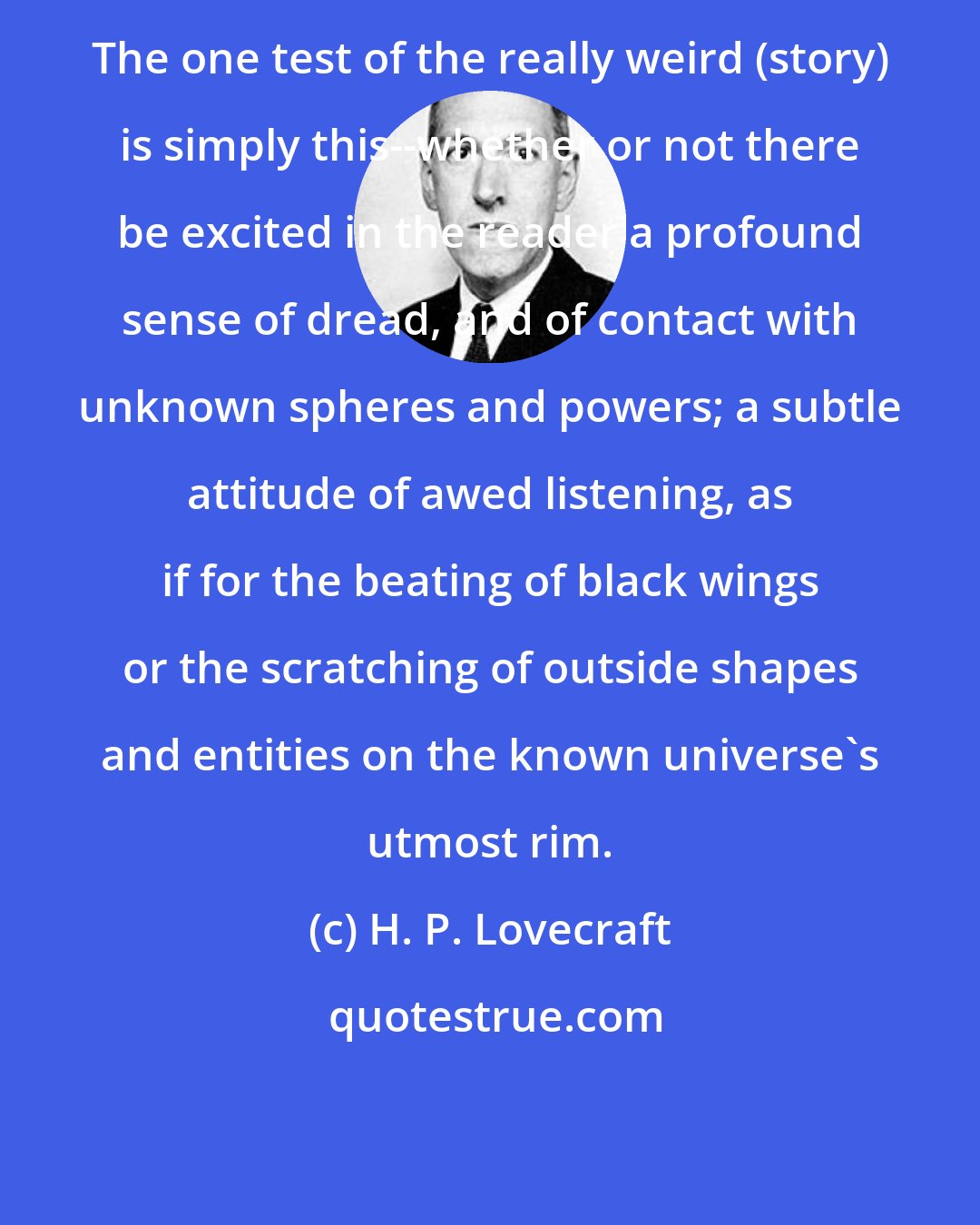 H. P. Lovecraft: The one test of the really weird (story) is simply this--whether or not there be excited in the reader a profound sense of dread, and of contact with unknown spheres and powers; a subtle attitude of awed listening, as if for the beating of black wings or the scratching of outside shapes and entities on the known universe's utmost rim.