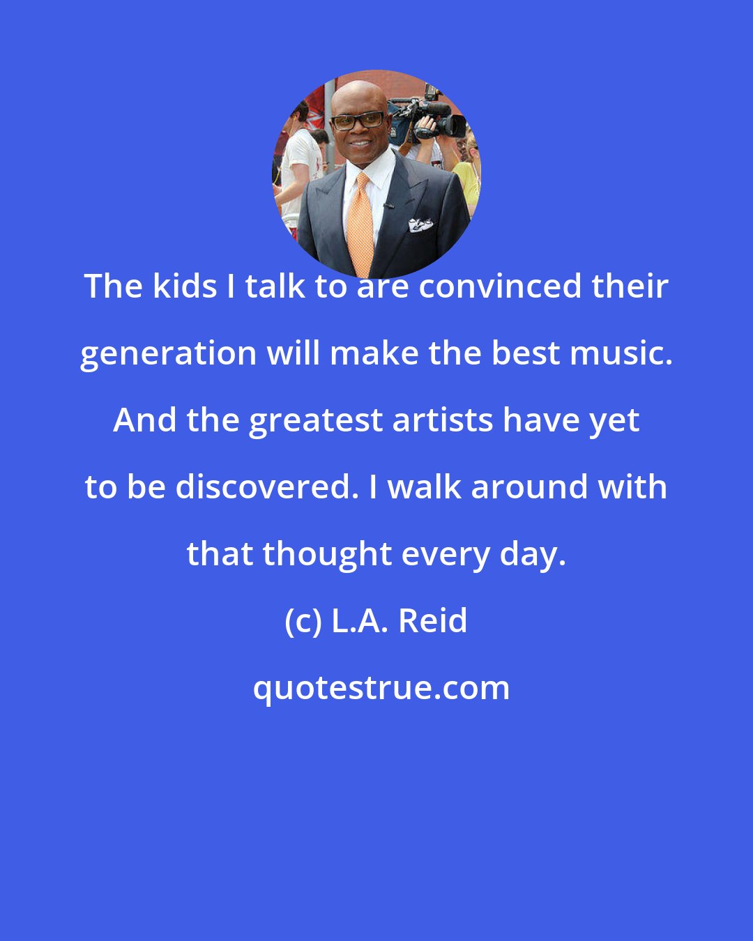 L.A. Reid: The kids I talk to are convinced their generation will make the best music. And the greatest artists have yet to be discovered. I walk around with that thought every day.