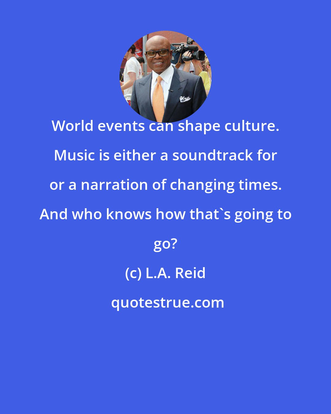 L.A. Reid: World events can shape culture. Music is either a soundtrack for or a narration of changing times. And who knows how that's going to go?