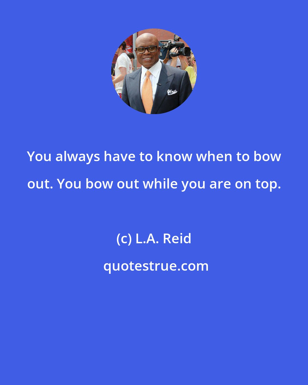 L.A. Reid: You always have to know when to bow out. You bow out while you are on top.