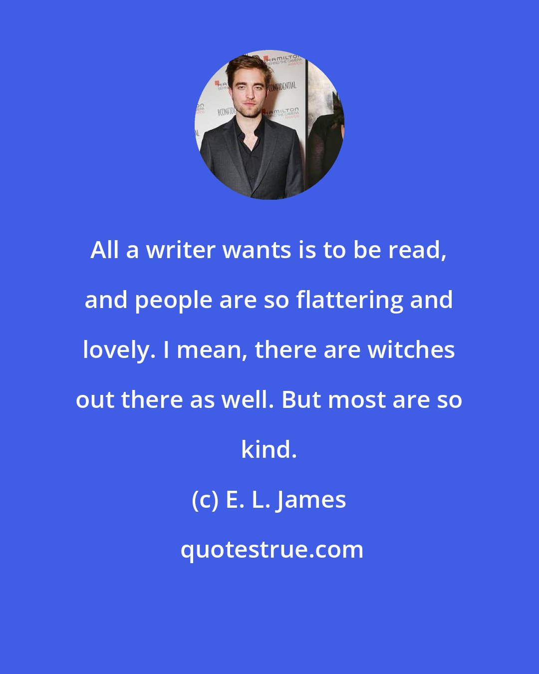 E. L. James: All a writer wants is to be read, and people are so flattering and lovely. I mean, there are witches out there as well. But most are so kind.