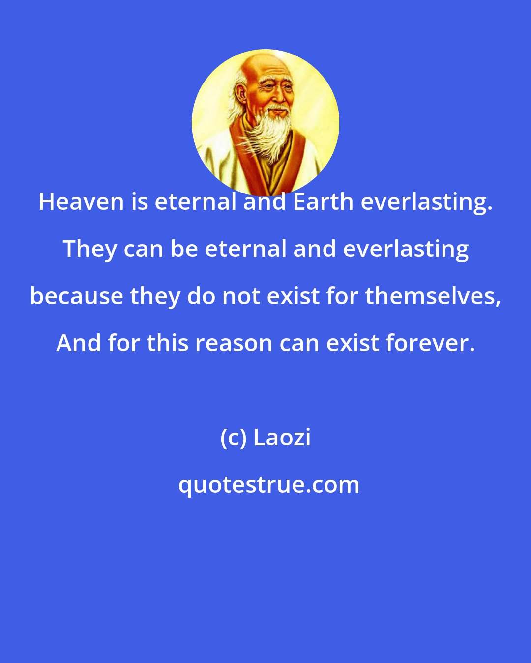 Laozi: Heaven is eternal and Earth everlasting. They can be eternal and everlasting because they do not exist for themselves, And for this reason can exist forever.