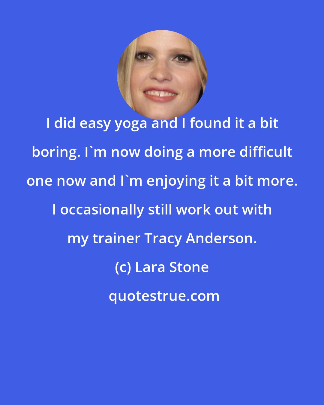 Lara Stone: I did easy yoga and I found it a bit boring. I'm now doing a more difficult one now and I'm enjoying it a bit more. I occasionally still work out with my trainer Tracy Anderson.