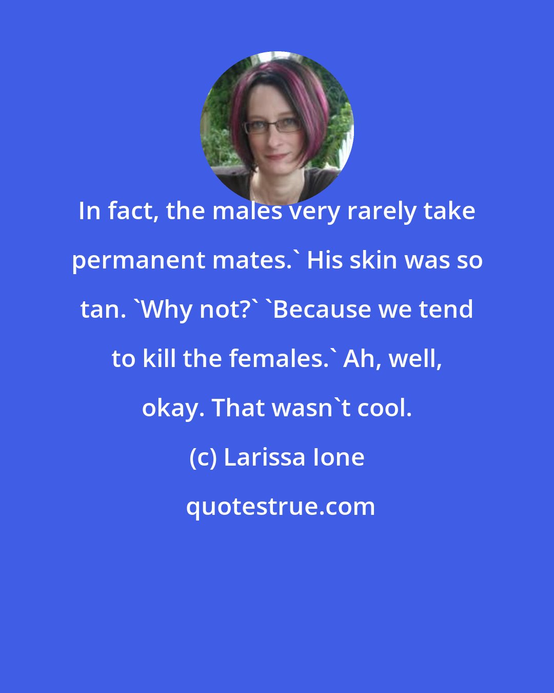 Larissa Ione: In fact, the males very rarely take permanent mates.' His skin was so tan. 'Why not?' 'Because we tend to kill the females.' Ah, well, okay. That wasn't cool.