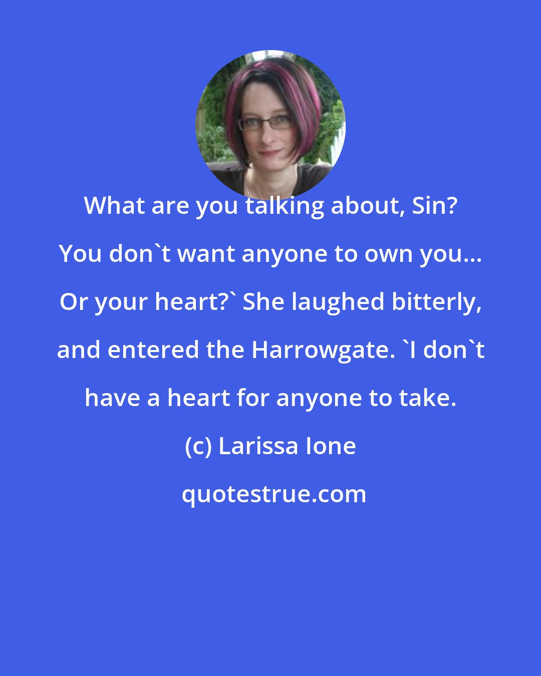 Larissa Ione: What are you talking about, Sin? You don't want anyone to own you... Or your heart?' She laughed bitterly, and entered the Harrowgate. 'I don't have a heart for anyone to take.