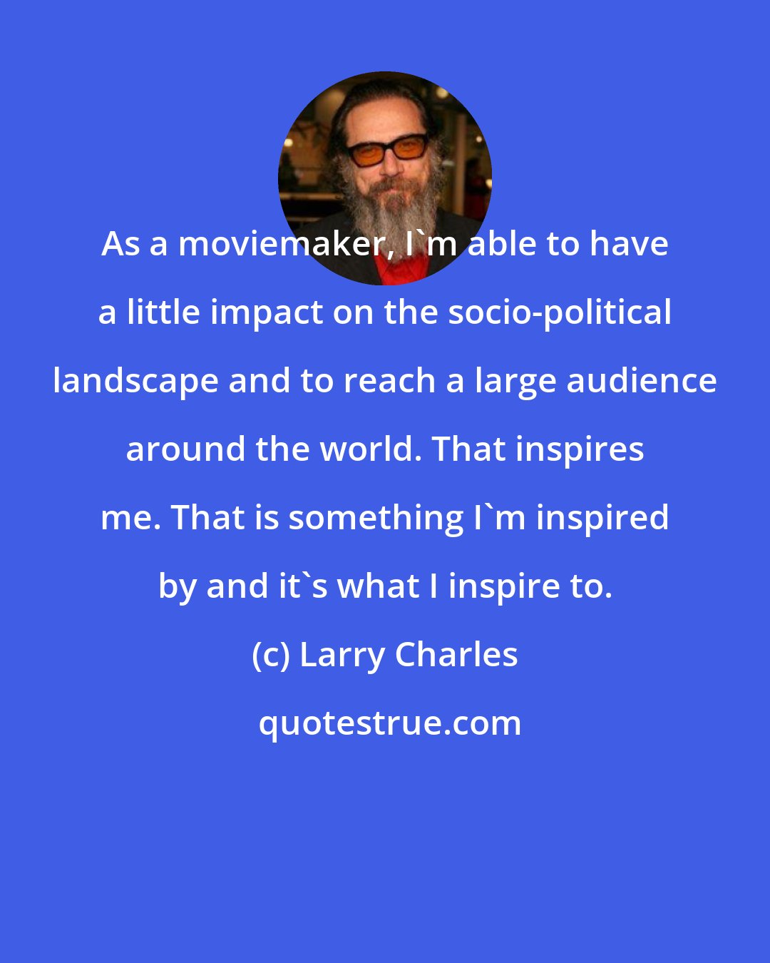 Larry Charles: As a moviemaker, I'm able to have a little impact on the socio-political landscape and to reach a large audience around the world. That inspires me. That is something I'm inspired by and it's what I inspire to.