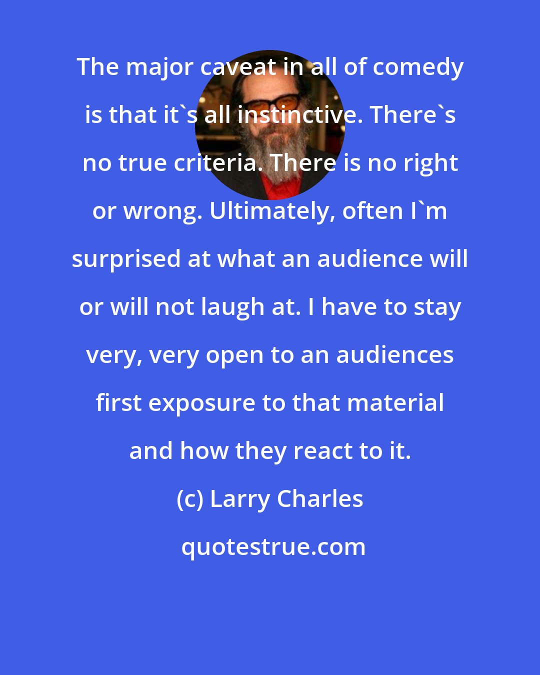 Larry Charles: The major caveat in all of comedy is that it's all instinctive. There's no true criteria. There is no right or wrong. Ultimately, often I'm surprised at what an audience will or will not laugh at. I have to stay very, very open to an audiences first exposure to that material and how they react to it.