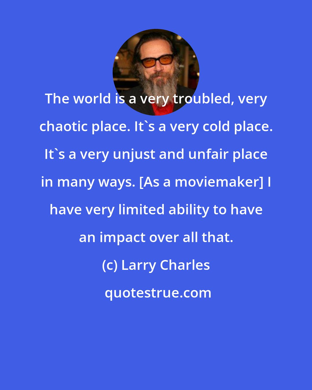 Larry Charles: The world is a very troubled, very chaotic place. It's a very cold place. It's a very unjust and unfair place in many ways. [As a moviemaker] I have very limited ability to have an impact over all that.