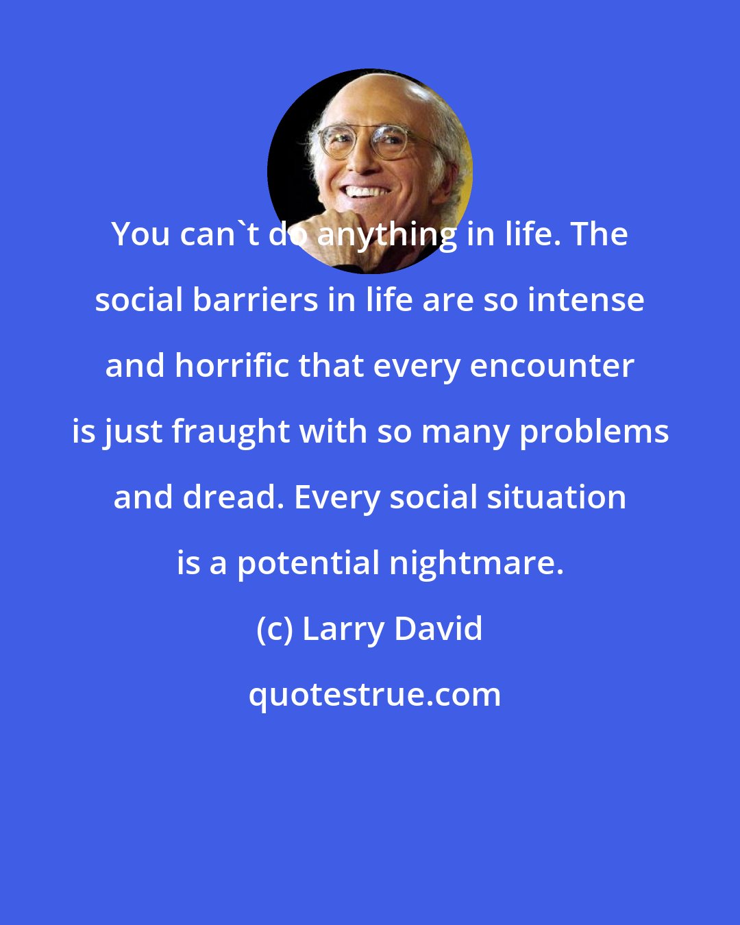 Larry David: You can't do anything in life. The social barriers in life are so intense and horrific that every encounter is just fraught with so many problems and dread. Every social situation is a potential nightmare.