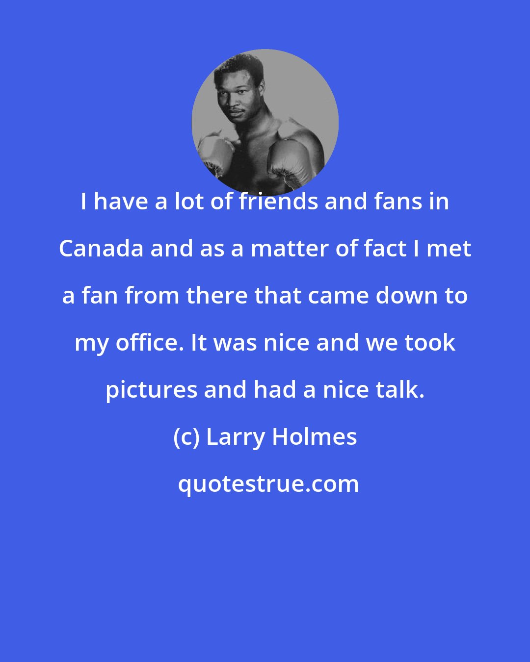 Larry Holmes: I have a lot of friends and fans in Canada and as a matter of fact I met a fan from there that came down to my office. It was nice and we took pictures and had a nice talk.