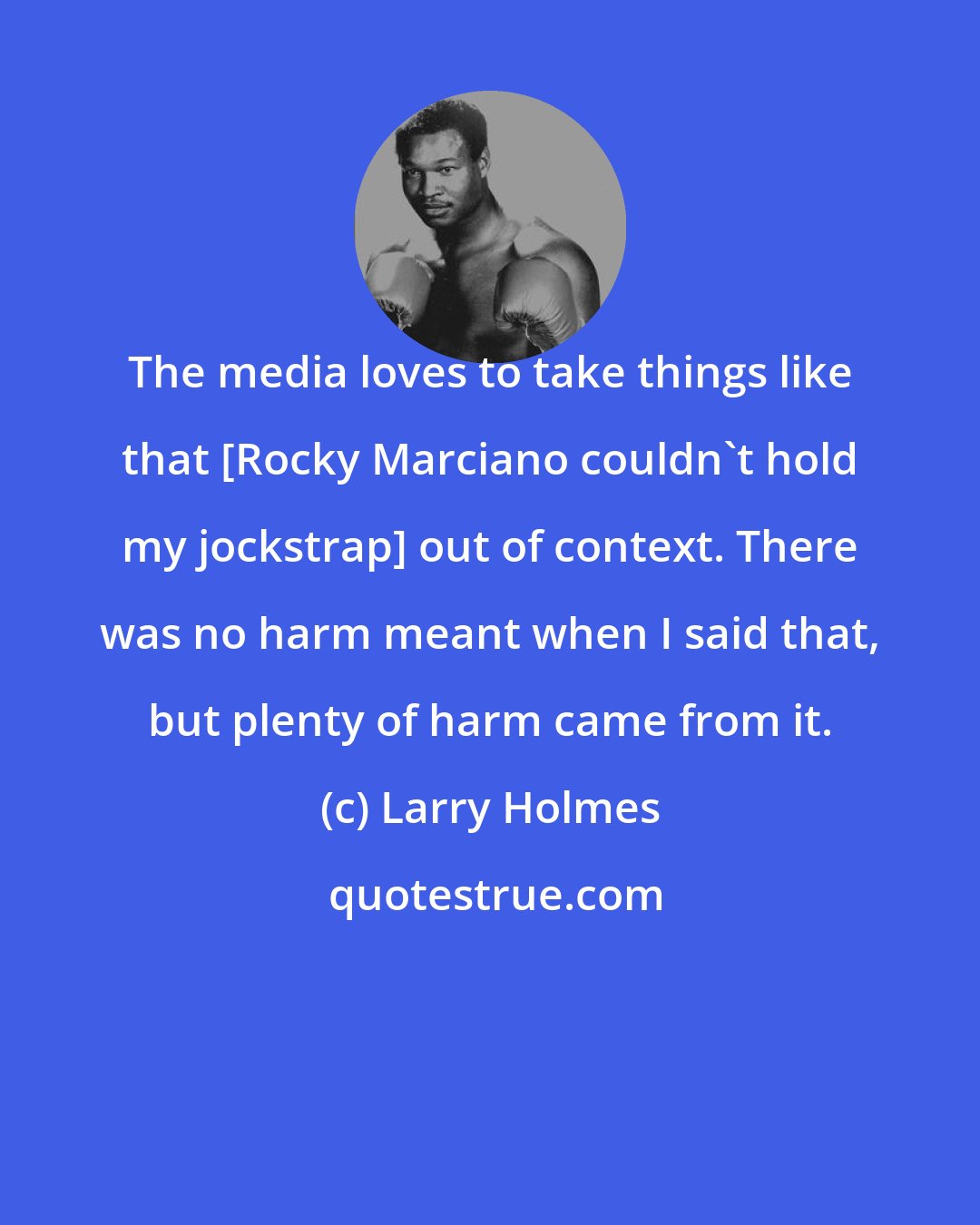 Larry Holmes: The media loves to take things like that [Rocky Marciano couldn't hold my jockstrap] out of context. There was no harm meant when I said that, but plenty of harm came from it.