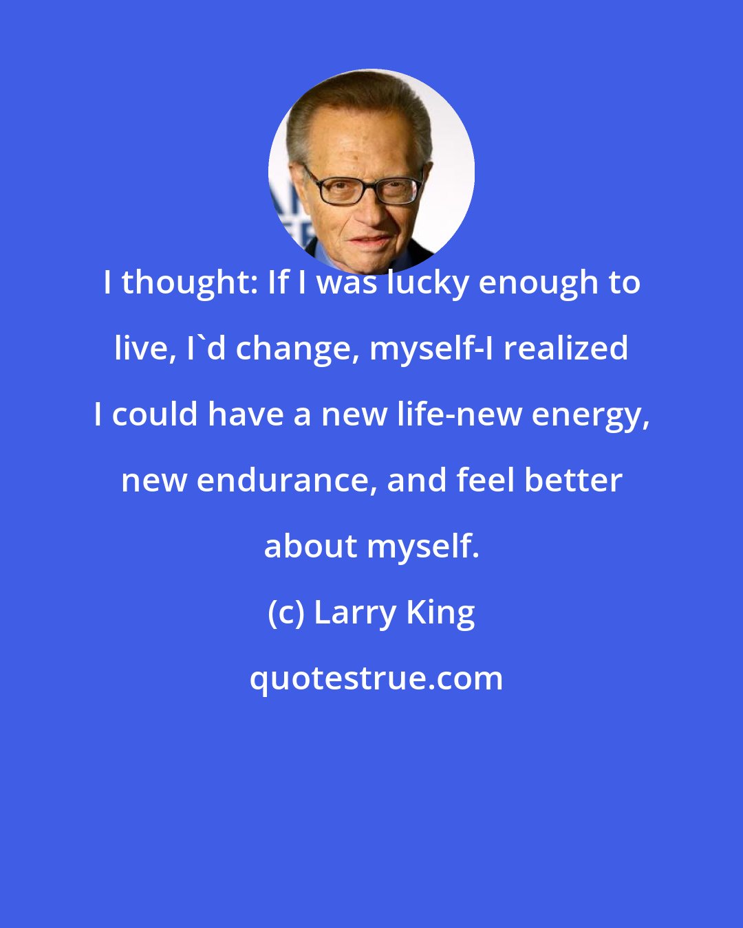 Larry King: I thought: If I was lucky enough to live, I'd change, myself-I realized I could have a new life-new energy, new endurance, and feel better about myself.