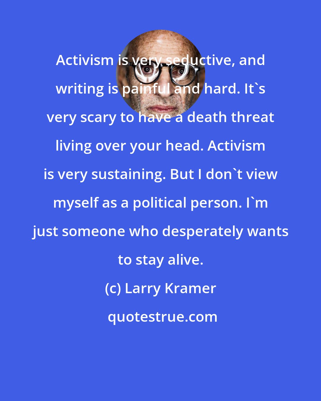 Larry Kramer: Activism is very seductive, and writing is painful and hard. It's very scary to have a death threat living over your head. Activism is very sustaining. But I don't view myself as a political person. I'm just someone who desperately wants to stay alive.