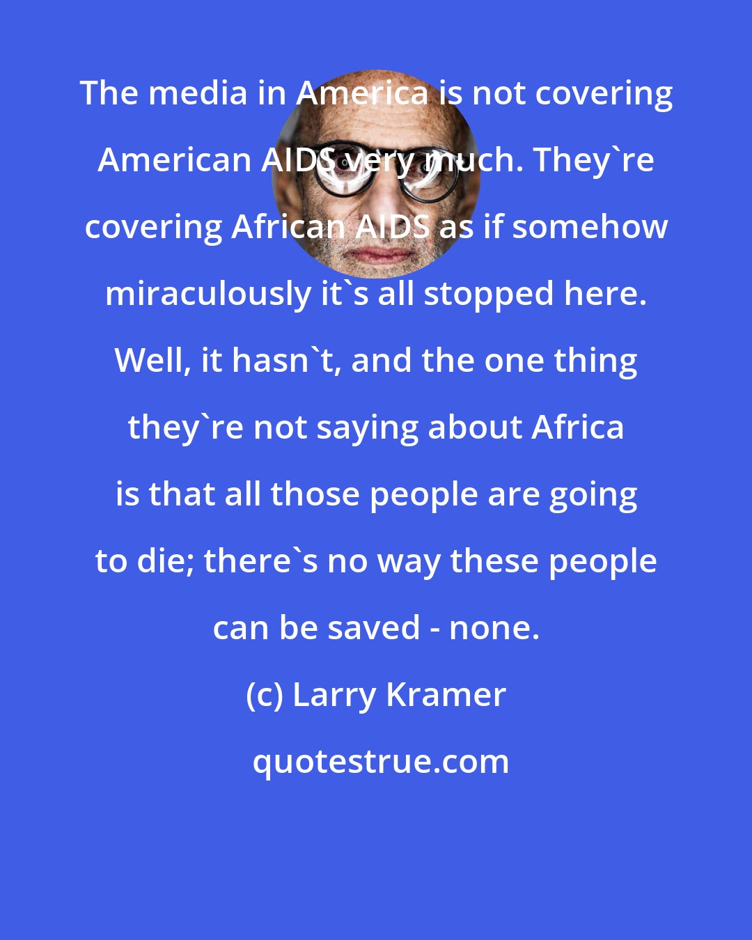 Larry Kramer: The media in America is not covering American AIDS very much. They're covering African AIDS as if somehow miraculously it's all stopped here. Well, it hasn't, and the one thing they're not saying about Africa is that all those people are going to die; there's no way these people can be saved - none.