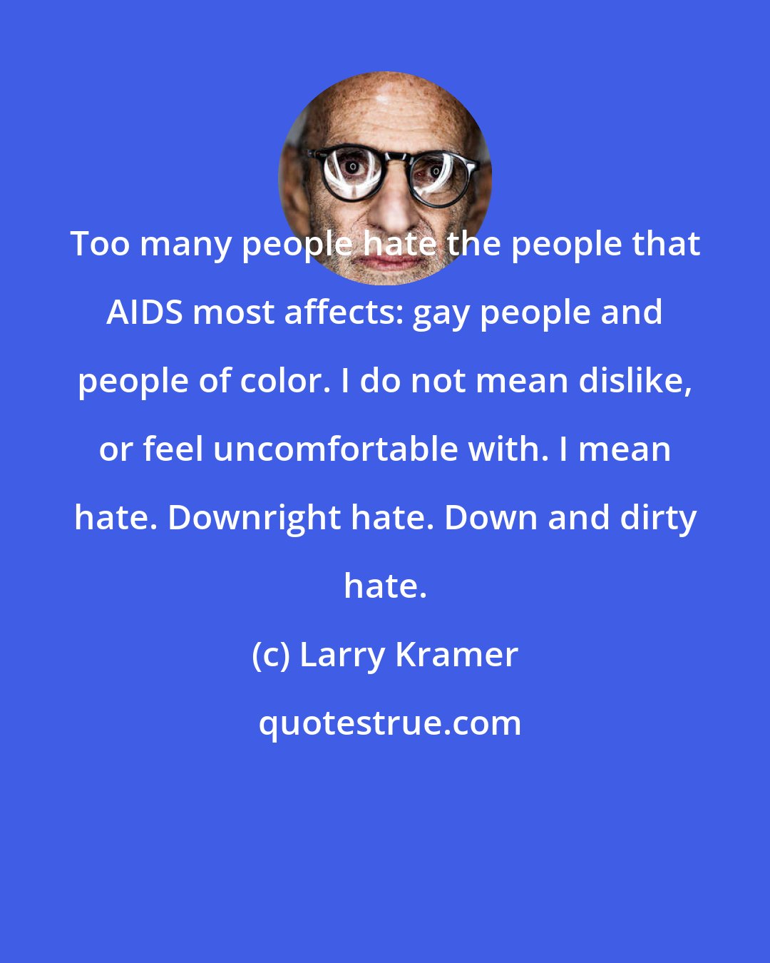 Larry Kramer: Too many people hate the people that AIDS most affects: gay people and people of color. I do not mean dislike, or feel uncomfortable with. I mean hate. Downright hate. Down and dirty hate.