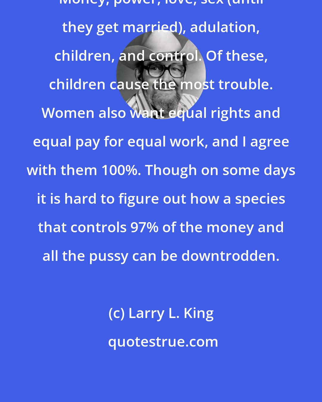 Larry L. King: Money, power, love, sex (until they get married), adulation, children, and control. Of these, children cause the most trouble. Women also want equal rights and equal pay for equal work, and I agree with them 100%. Though on some days it is hard to figure out how a species that controls 97% of the money and all the pussy can be downtrodden.