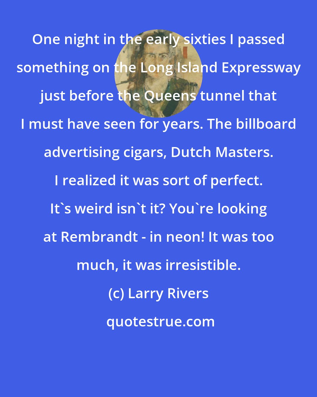 Larry Rivers: One night in the early sixties I passed something on the Long Island Expressway just before the Queens tunnel that I must have seen for years. The billboard advertising cigars, Dutch Masters. I realized it was sort of perfect. It's weird isn't it? You're looking at Rembrandt - in neon! It was too much, it was irresistible.