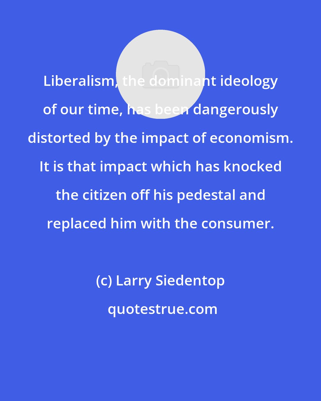 Larry Siedentop: Liberalism, the dominant ideology of our time, has been dangerously distorted by the impact of economism. It is that impact which has knocked the citizen off his pedestal and replaced him with the consumer.