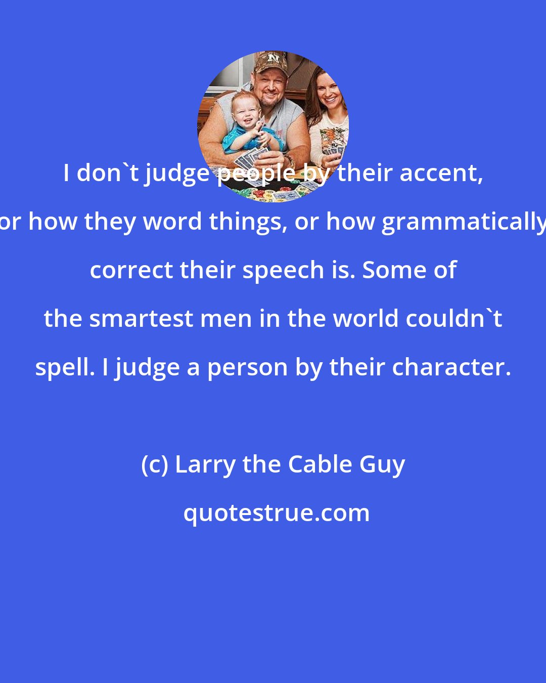 Larry the Cable Guy: I don't judge people by their accent, or how they word things, or how grammatically correct their speech is. Some of the smartest men in the world couldn't spell. I judge a person by their character.