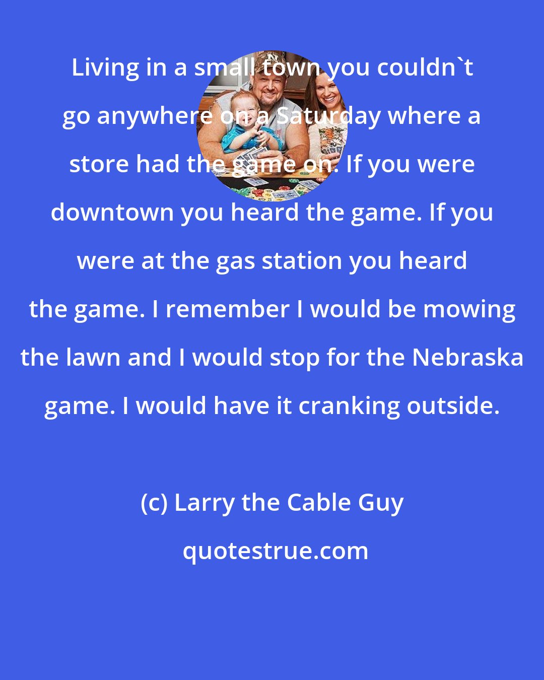 Larry the Cable Guy: Living in a small town you couldn't go anywhere on a Saturday where a store had the game on. If you were downtown you heard the game. If you were at the gas station you heard the game. I remember I would be mowing the lawn and I would stop for the Nebraska game. I would have it cranking outside.