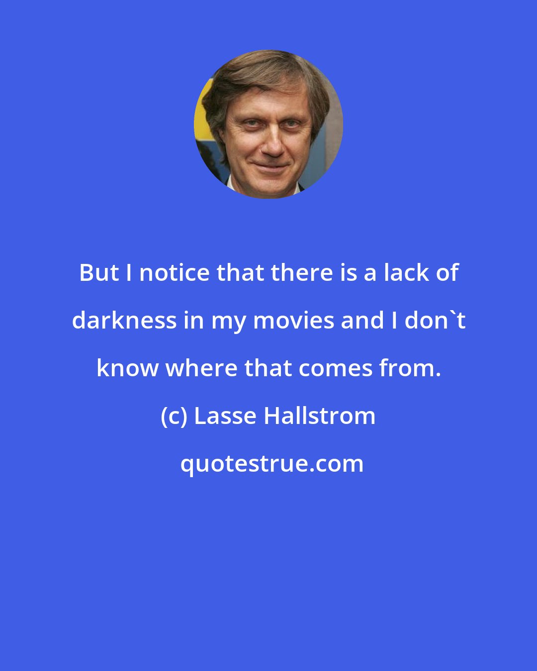Lasse Hallstrom: But I notice that there is a lack of darkness in my movies and I don't know where that comes from.