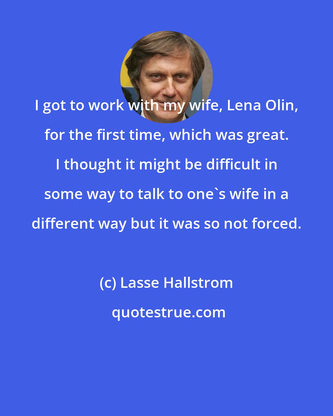 Lasse Hallstrom: I got to work with my wife, Lena Olin, for the first time, which was great. I thought it might be difficult in some way to talk to one's wife in a different way but it was so not forced.