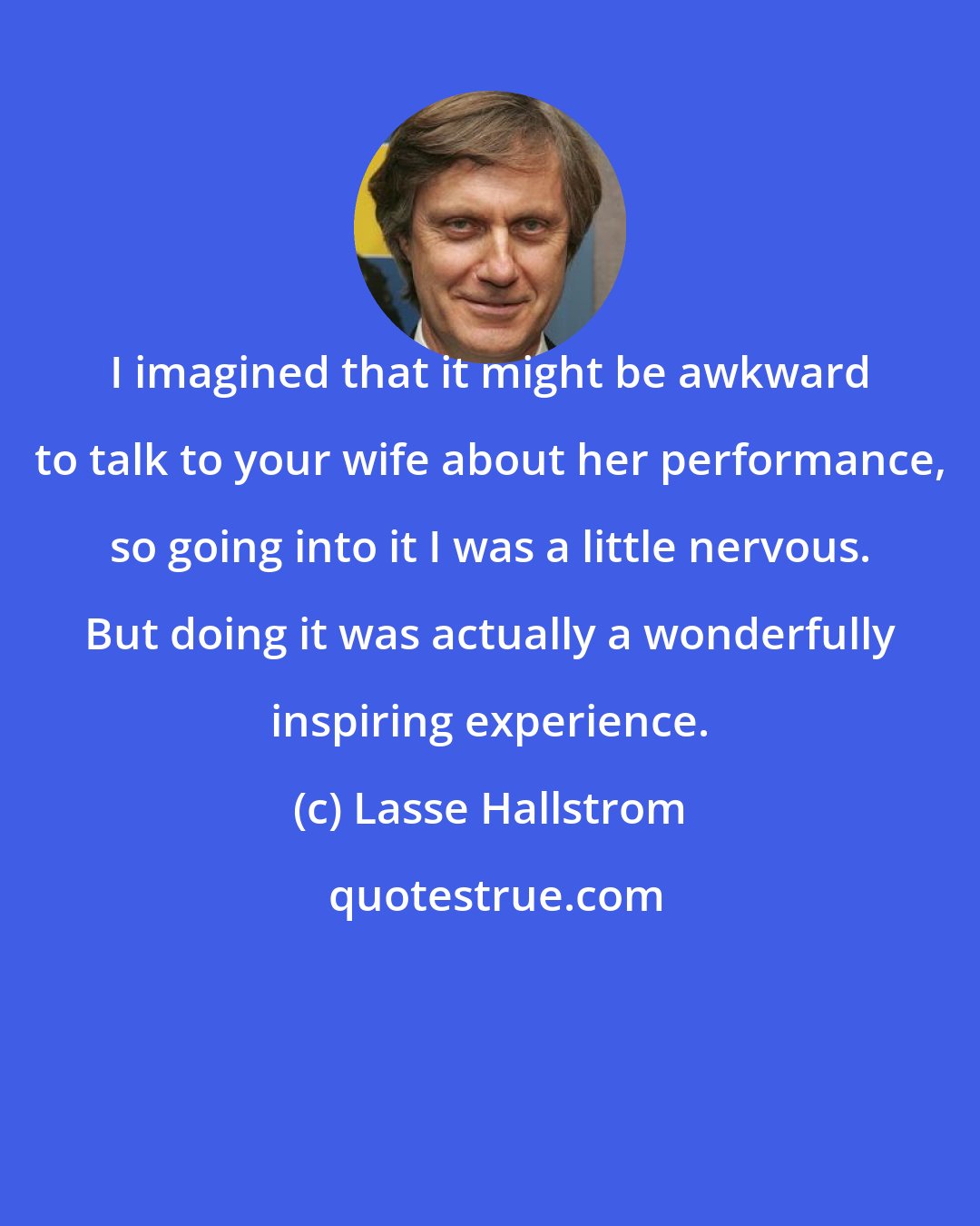 Lasse Hallstrom: I imagined that it might be awkward to talk to your wife about her performance, so going into it I was a little nervous. But doing it was actually a wonderfully inspiring experience.