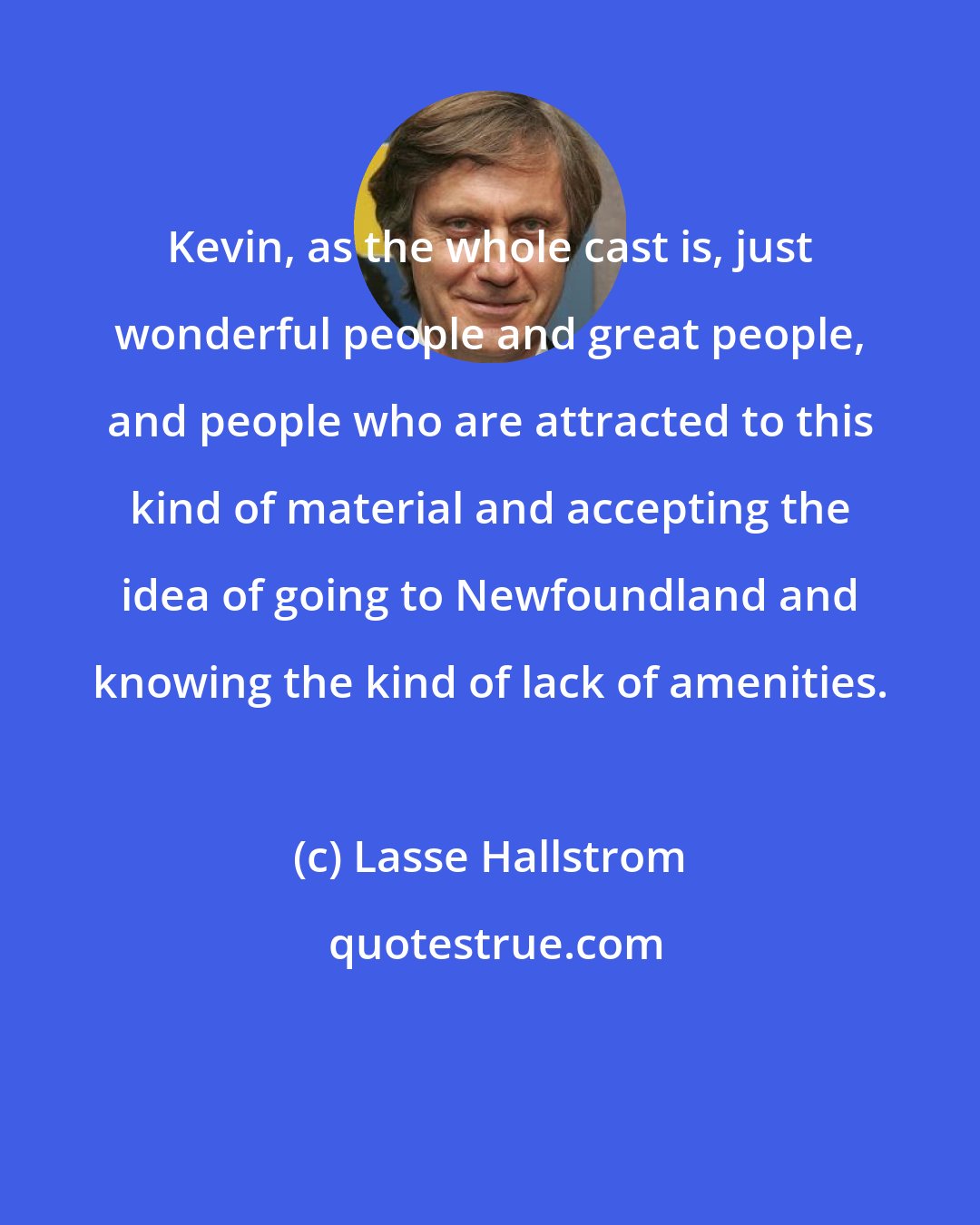 Lasse Hallstrom: Kevin, as the whole cast is, just wonderful people and great people, and people who are attracted to this kind of material and accepting the idea of going to Newfoundland and knowing the kind of lack of amenities.