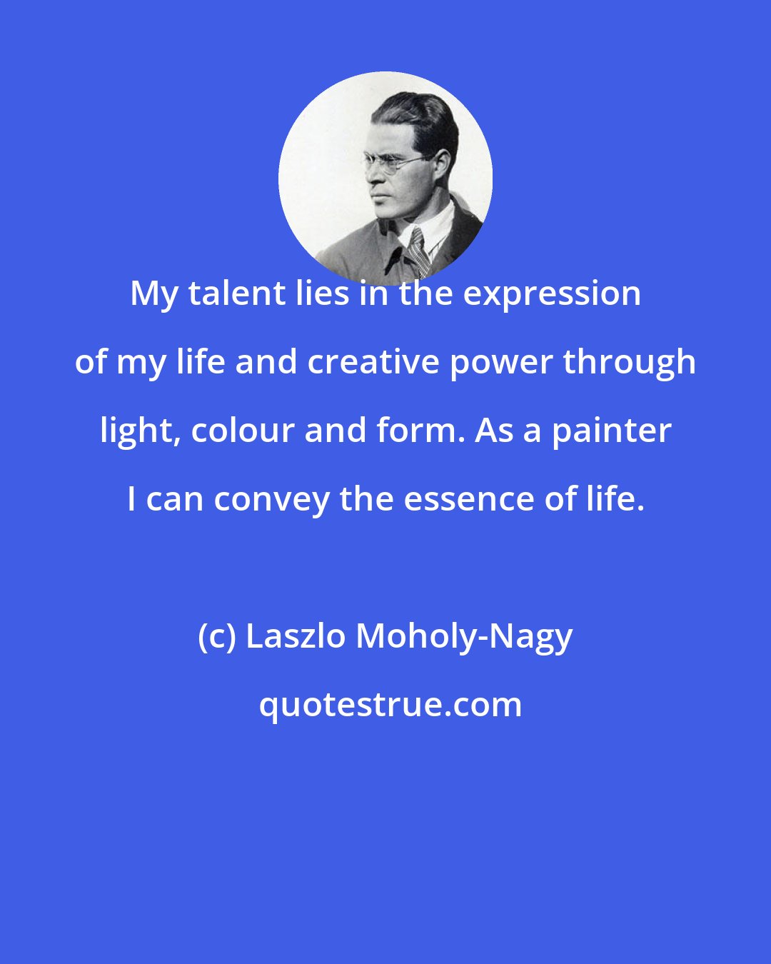 Laszlo Moholy-Nagy: My talent lies in the expression of my life and creative power through light, colour and form. As a painter I can convey the essence of life.