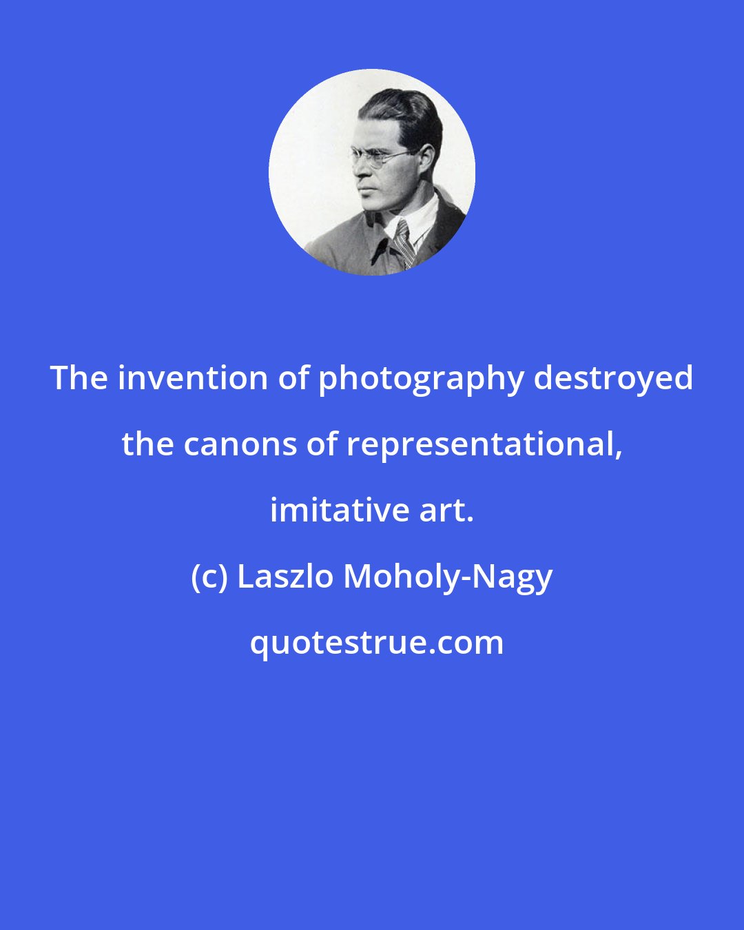 Laszlo Moholy-Nagy: The invention of photography destroyed the canons of representational, imitative art.