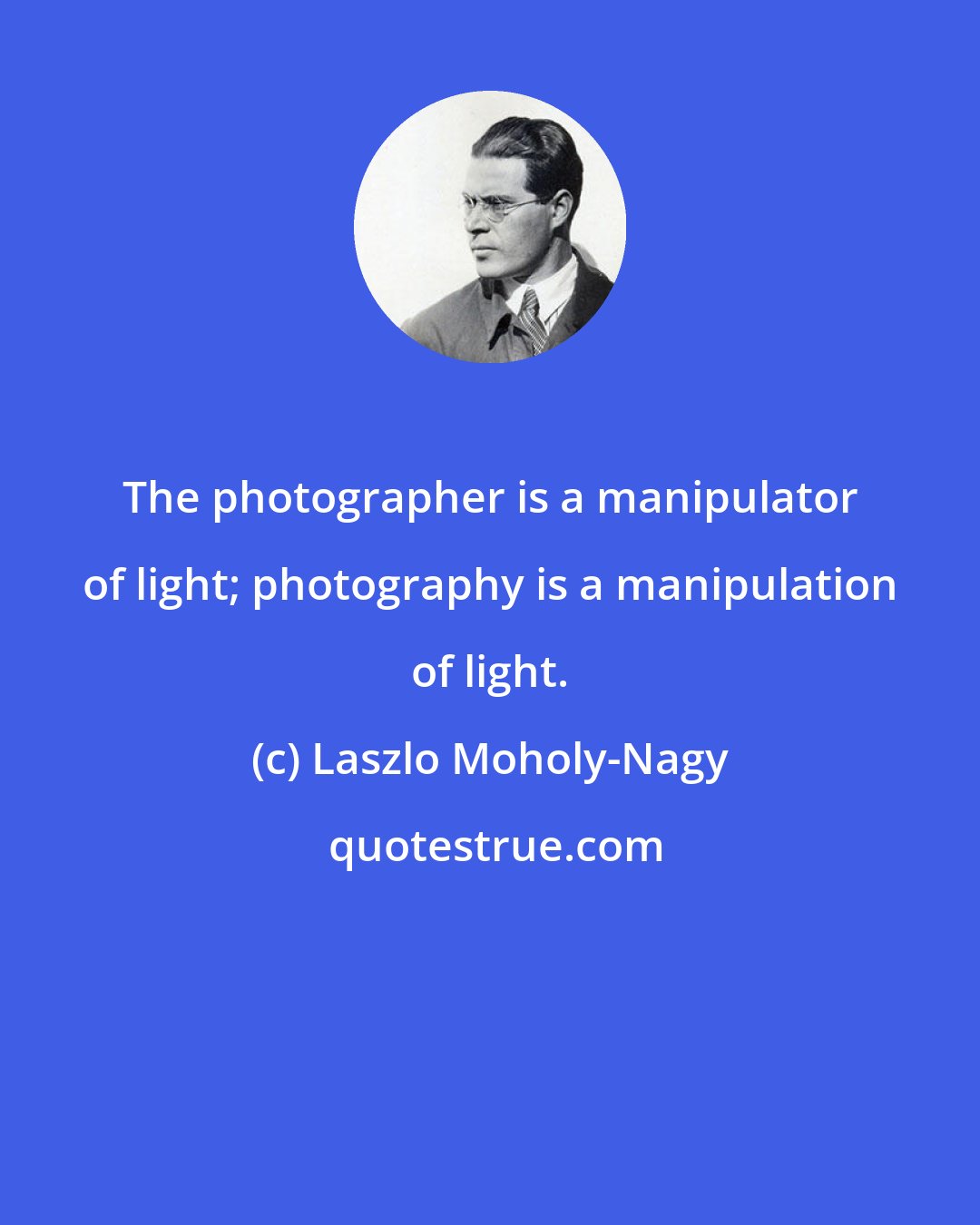 Laszlo Moholy-Nagy: The photographer is a manipulator of light; photography is a manipulation of light.