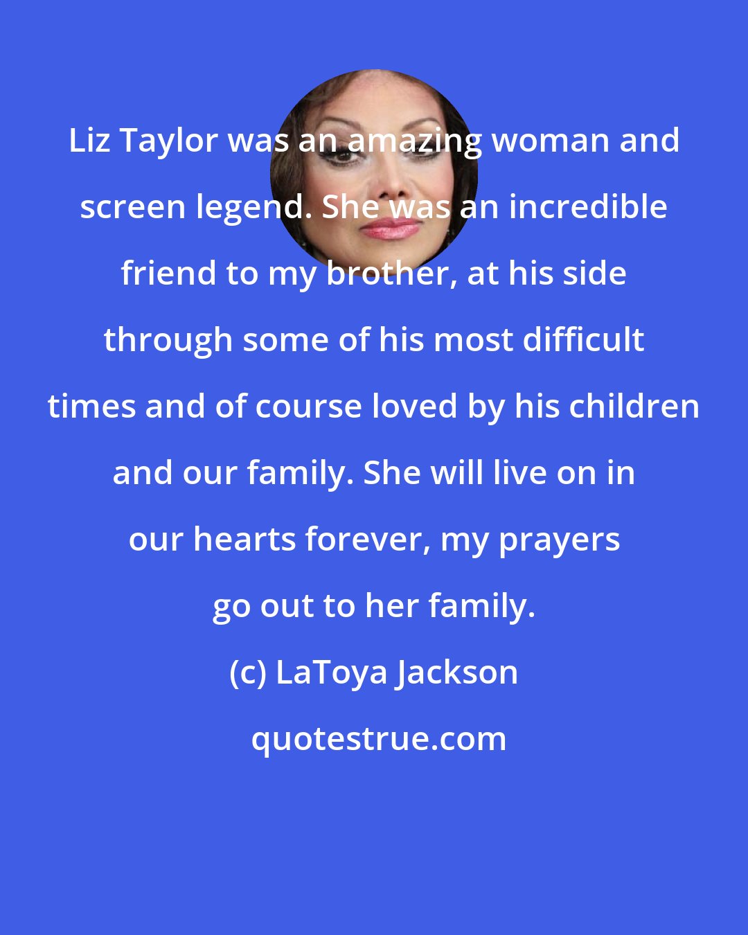 LaToya Jackson: Liz Taylor was an amazing woman and screen legend. She was an incredible friend to my brother, at his side through some of his most difficult times and of course loved by his children and our family. She will live on in our hearts forever, my prayers go out to her family.