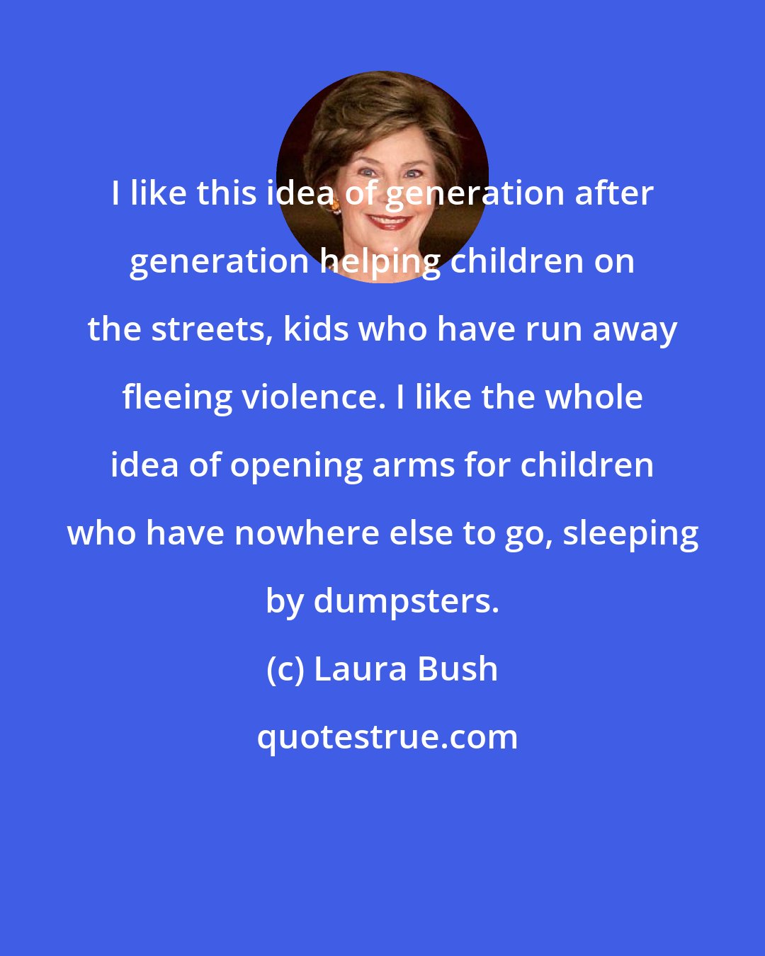 Laura Bush: I like this idea of generation after generation helping children on the streets, kids who have run away fleeing violence. I like the whole idea of opening arms for children who have nowhere else to go, sleeping by dumpsters.