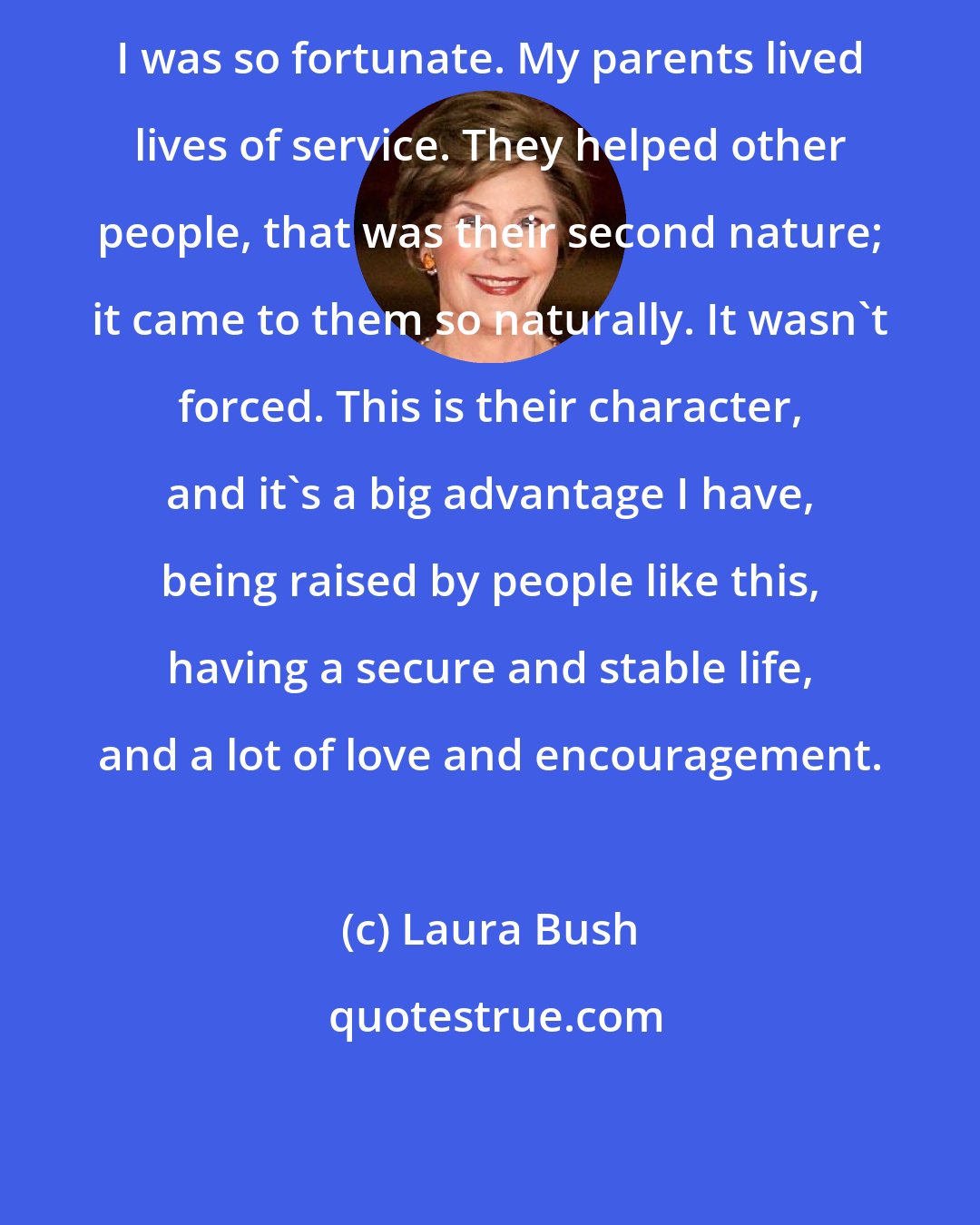Laura Bush: I was so fortunate. My parents lived lives of service. They helped other people, that was their second nature; it came to them so naturally. It wasn't forced. This is their character, and it's a big advantage I have, being raised by people like this, having a secure and stable life, and a lot of love and encouragement.