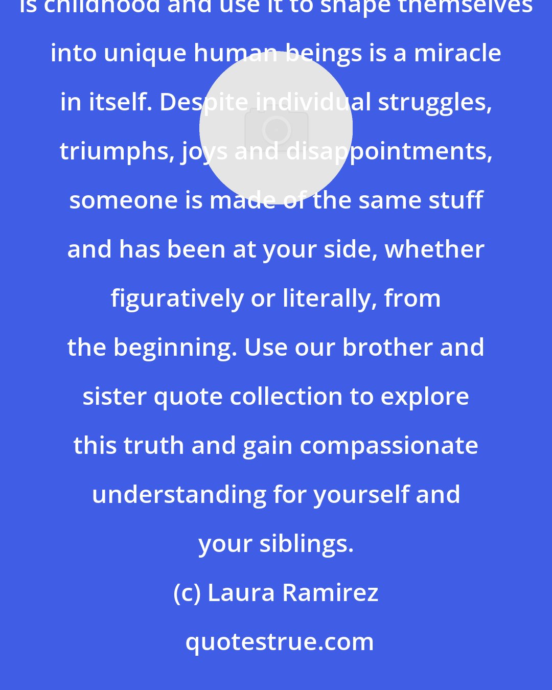 Laura Ramirez: We each deal with childhood in different ways. That brothers and sisters can take the same lump of clay that is childhood and use it to shape themselves into unique human beings is a miracle in itself. Despite individual struggles, triumphs, joys and disappointments, someone is made of the same stuff and has been at your side, whether figuratively or literally, from the beginning. Use our brother and sister quote collection to explore this truth and gain compassionate understanding for yourself and your siblings.